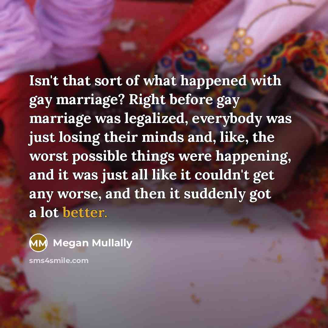 “Isn't that sort of what happened with gay marriage? Right before gay marriage was legalized, everybody was just losing their minds and, like, the worst possible things were happening, and it was just all like it couldn't get any worse, and then it suddenly got a lot better.” quote by Megan Mullally