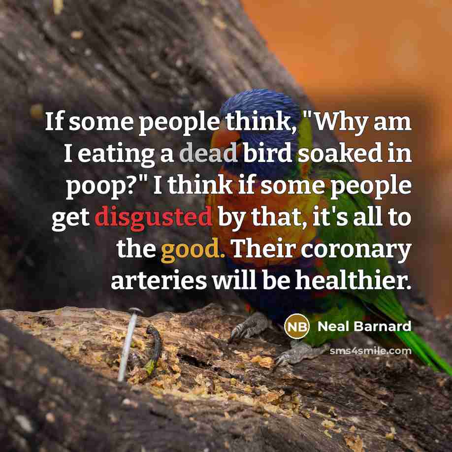 “If some people think, "Why am I eating a dead bird soaked in poop?" I think if some people get disgusted by that, it's all to the good. Their coronary arteries will be healthier.” quote by Neal Barnard