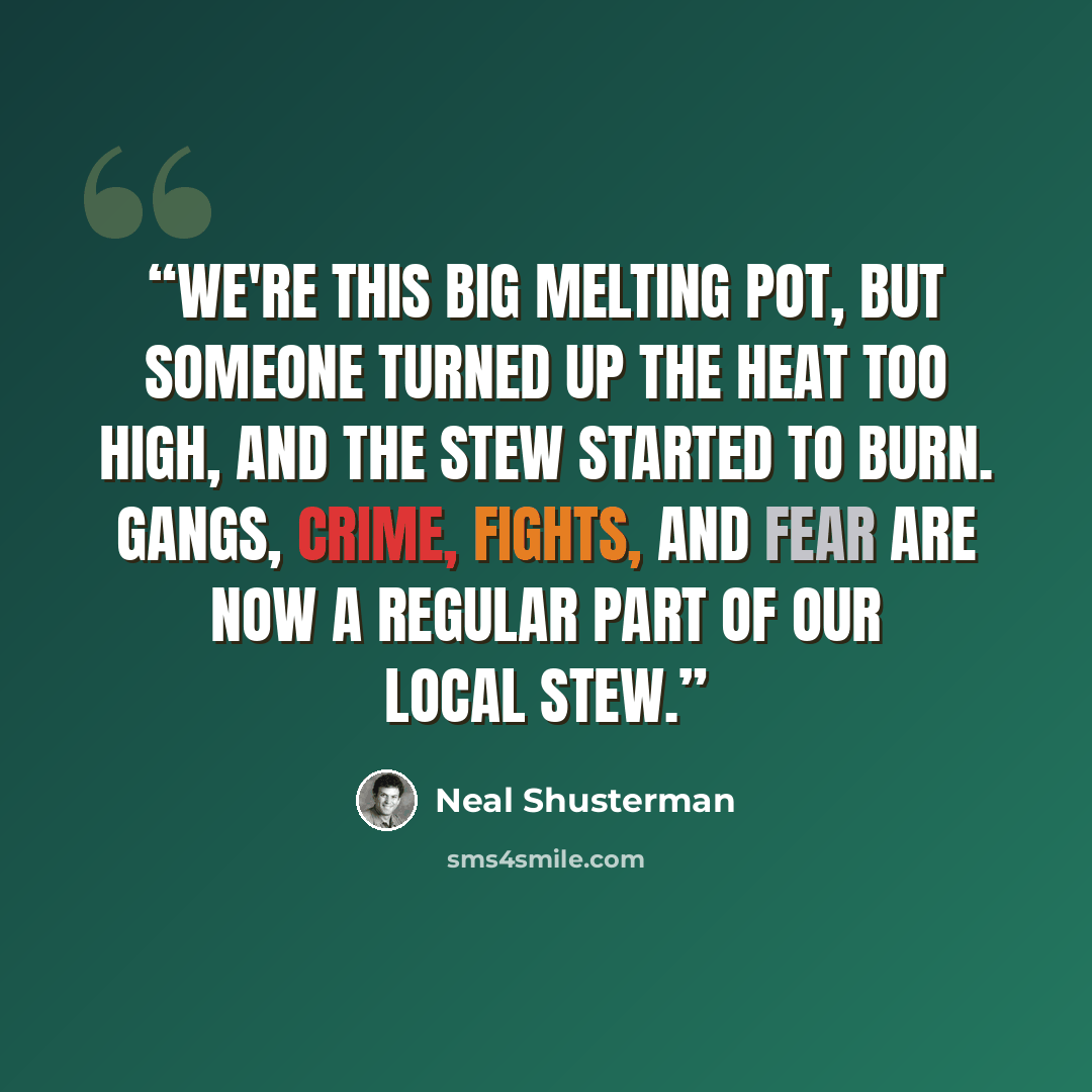 “We're this big melting pot, but someone turned up the heat too high, and the stew started to burn. Gangs, crime, fights, and fear are now a regular part of our local stew.” quote by Neal Shusterman