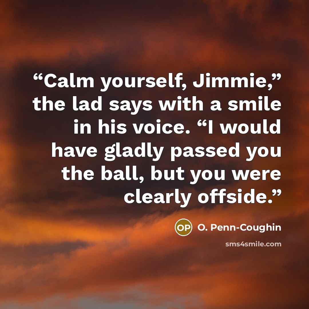 “Calm yourself, Jimmie,” the lad says with a smile in his voice. “I would have gladly passed you the ball, but you were clearly offside.” quote by O. Penn-Coughin