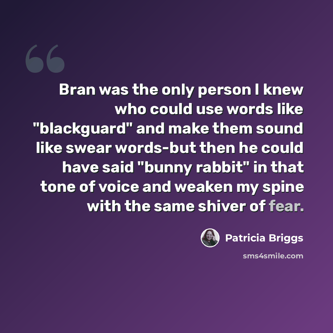 “Bran was the only person I knew who could use words like "blackguard" and make them sound like swear words-but then he could have said "bunny rabbit" in that tone of voice and weaken my spine with the same shiver of fear.” quote by Patricia Briggs