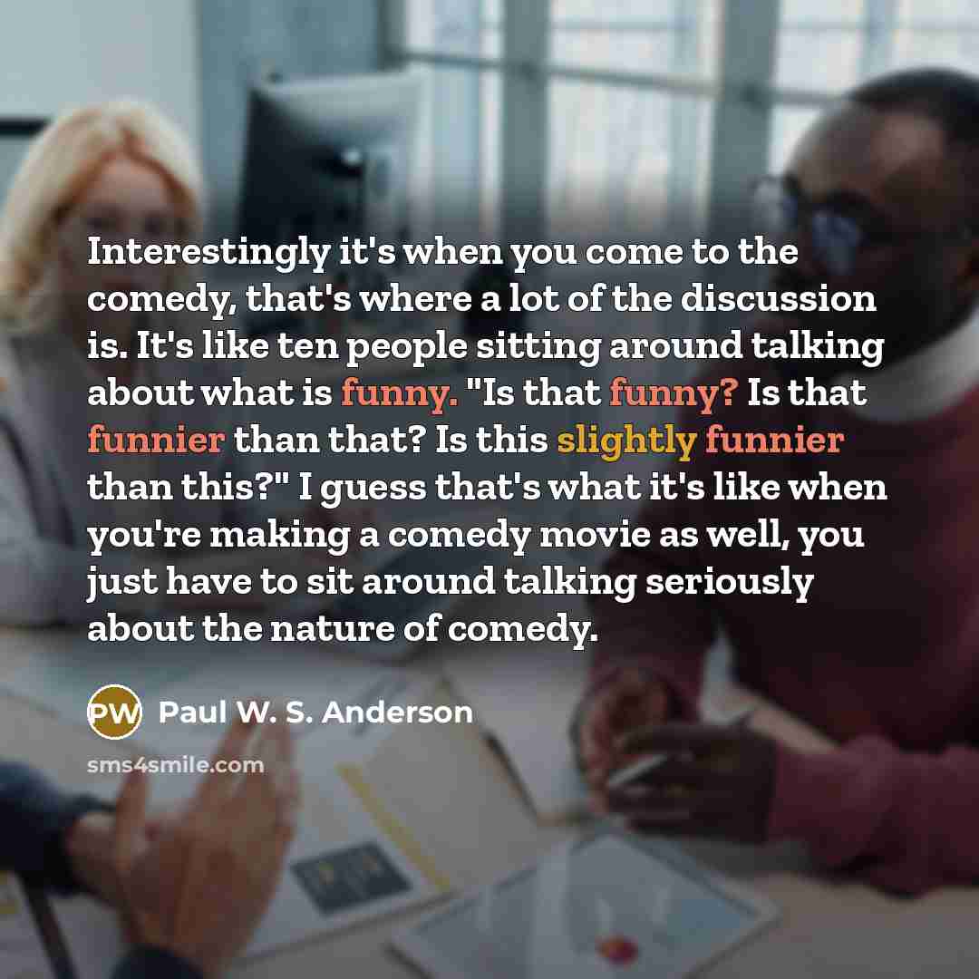 “Interestingly it's when you come to the comedy, that's where a lot of the discussion is. It's like ten people sitting around talking about what is funny. "Is that funny? Is that funnier than that? Is this slightly funnier than this?" I guess that's what it's like when you're making a comedy movie…” quote by Paul W. S. Anderson