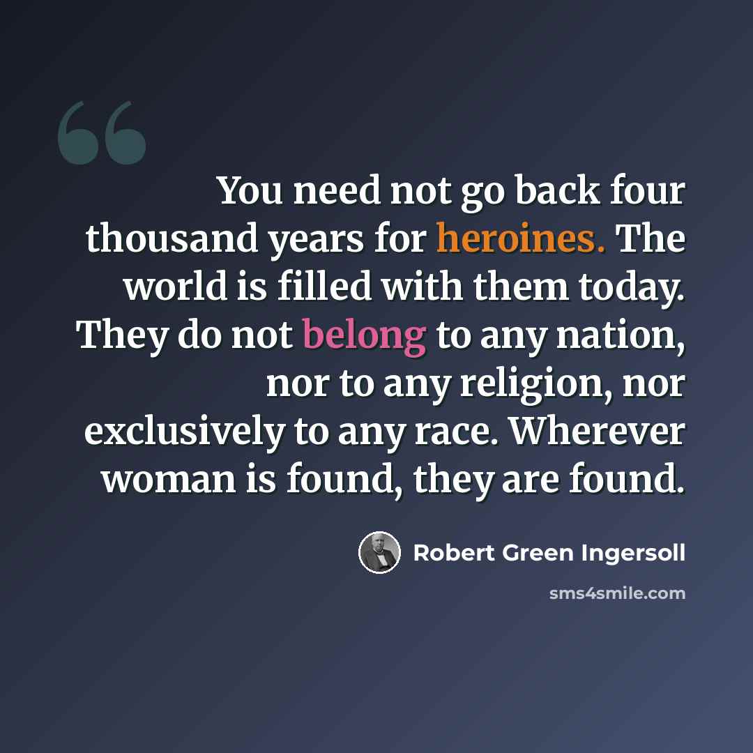 “You need not go back four thousand years for heroines. The world is filled with them today. They do not belong to any nation, nor to any religion, nor exclusively to any race. Wherever woman is found, they are found.” quote by Robert Green Ingersoll