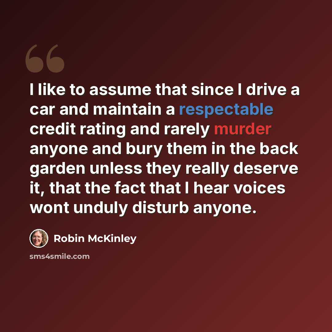 “I like to assume that since I drive a car and maintain a respectable credit rating and rarely murder anyone and bury them in the back garden unless they really deserve it, that the fact that I hear voices wont unduly disturb anyone.” quote by Robin McKinley