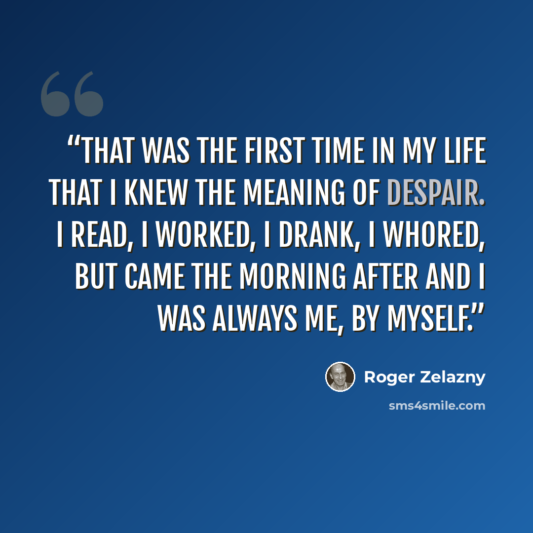 “That was the first time in my life that I knew the meaning of despair. I read, I worked, I drank, I whored, but came the morning after and I was always me, by myself.” quote by Roger Zelazny