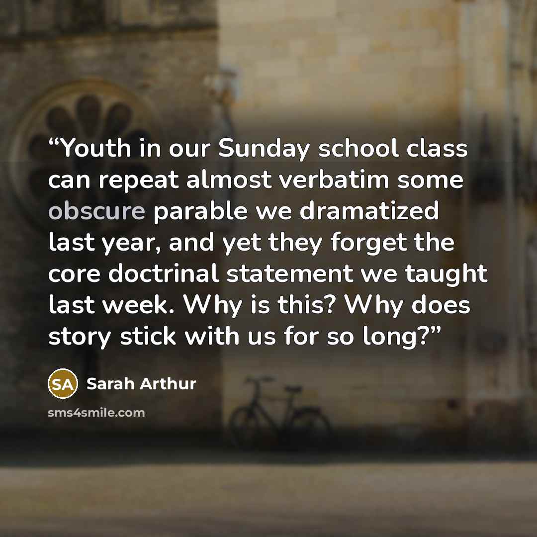 “Youth in our Sunday school class can repeat almost verbatim some obscure parable we dramatized last year, and yet they forget the core doctrinal statement we taught last week. Why is this? Why does story stick with us for so long?” quote by Sarah Arthur