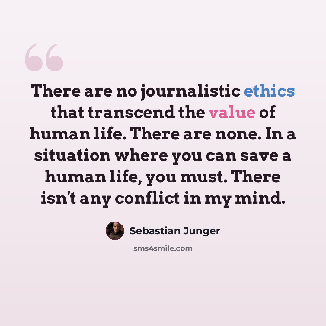 “There are no journalistic ethics that transcend the value of human life. There are none. In a situation where you can save a human life, you must. There isn't any conflict in my mind.” quote by Sebastian Junger