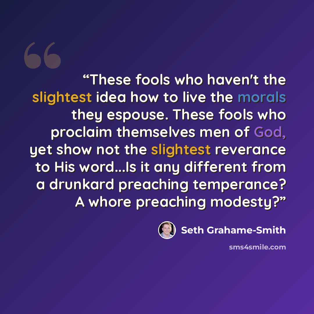 “These fools who haven't the slightest idea how to live the morals they espouse. These fools who proclaim themselves men of God, yet show not the slightest reverance to His word...Is it any different from a drunkard preaching temperance? A whore preaching modesty?” quote by Seth Grahame-Smith