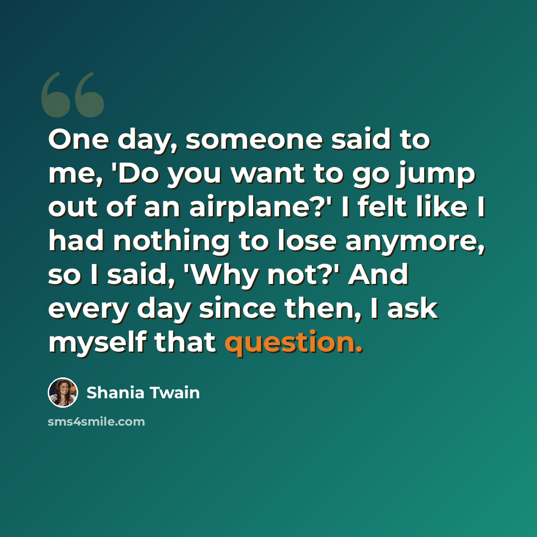 “One day, someone said to me, 'Do you want to go jump out of an airplane?' I felt like I had nothing to lose anymore, so I said, 'Why not?' And every day since then, I ask myself that question.” quote by Shania Twain
