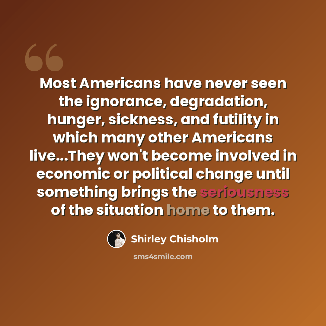 “Most Americans have never seen the ignorance, degradation, hunger, sickness, and futility in which many other Americans live...They won't become involved in economic or political change until something brings the seriousness of the situation home to them.” quote by Shirley Chisholm