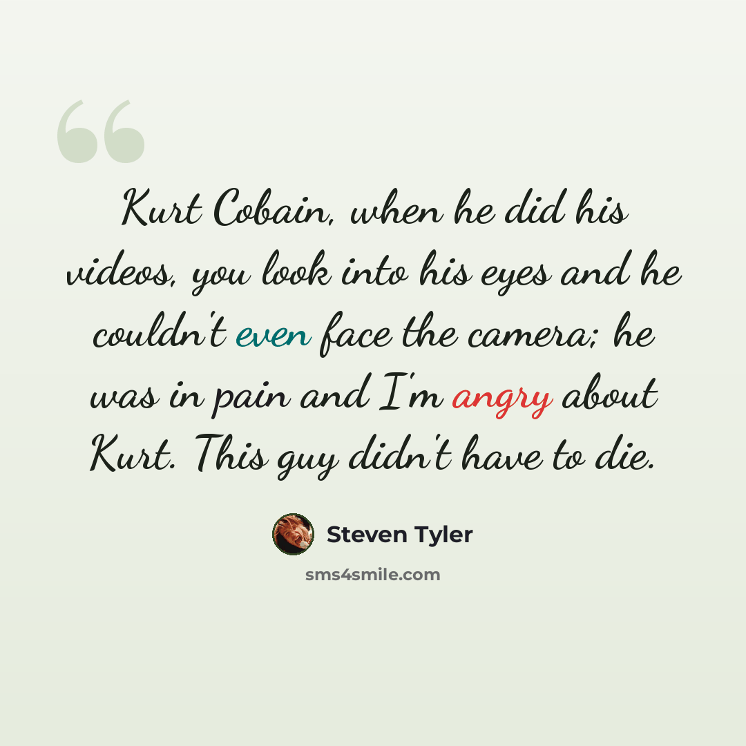 “Kurt Cobain, when he did his videos, you look into his eyes and he couldn't even face the camera; he was in pain and I'm angry about Kurt. This guy didn't have to die.” quote by Steven Tyler