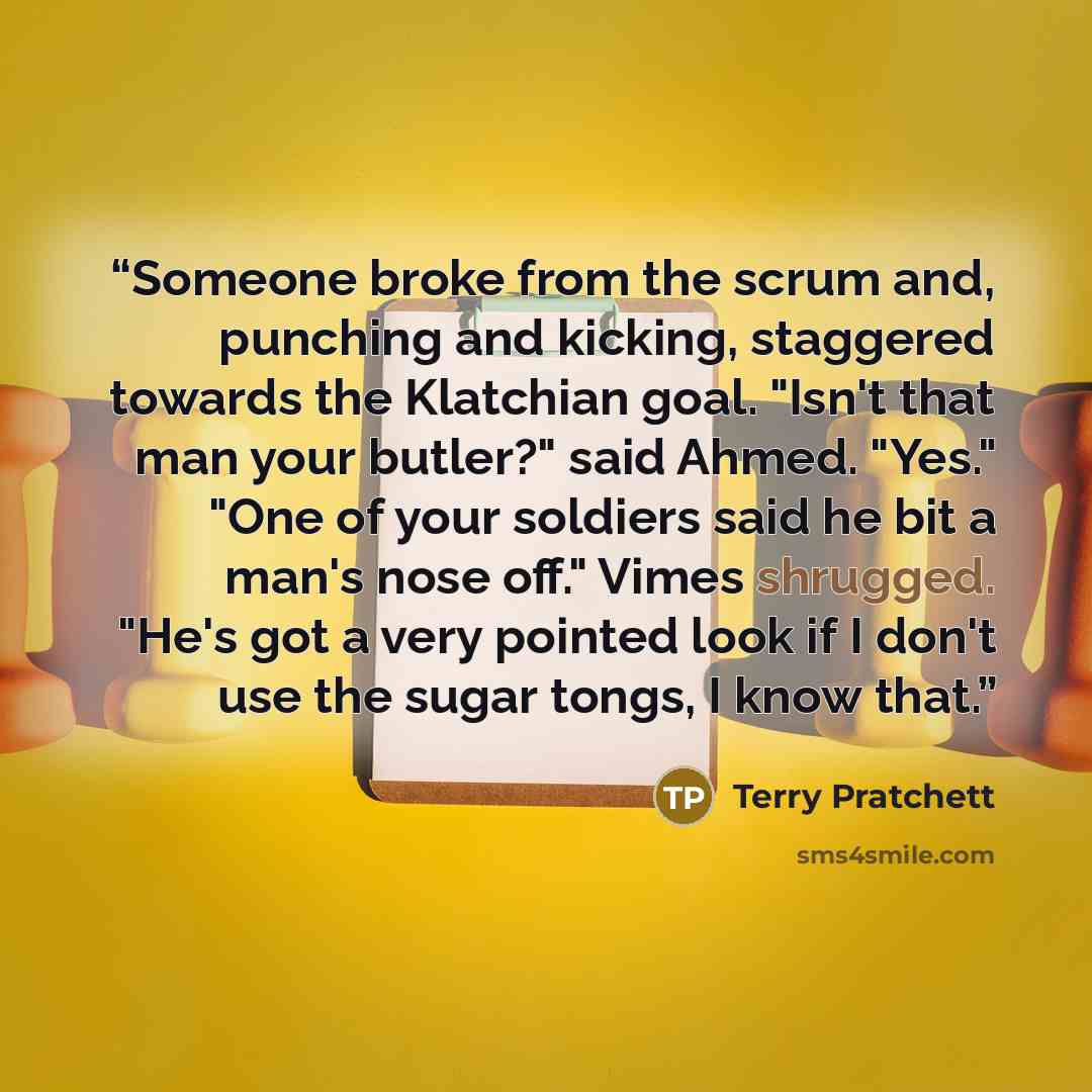 “Someone broke from the scrum and, punching and kicking, staggered towards the Klatchian goal. "Isn't that man your butler?" said Ahmed. "Yes." "One of your soldiers said he bit a man's nose off." Vimes shrugged. "He's got a very pointed look if I don't use the sugar tongs, I know that.” quote by Terry Pratchett