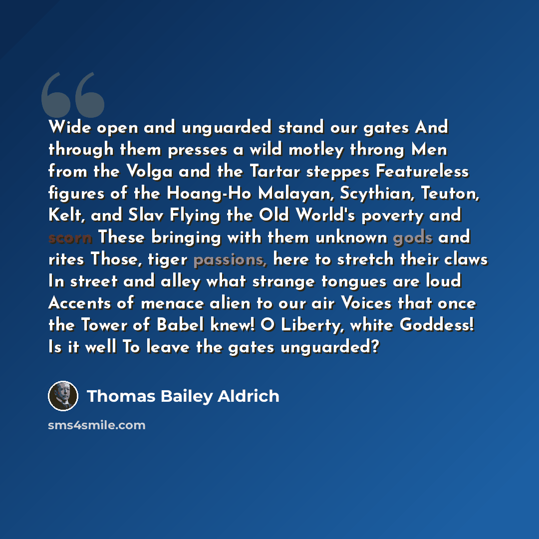 “Wide open and unguarded stand our gates And through them presses a wild motley throng Men from the Volga and the Tartar steppes Featureless figures of the Hoang-Ho Malayan, Scythian, Teuton, Kelt, and Slav Flying the Old World's poverty and scorn These bringing with them unknown gods and rites…” quote by Thomas Bailey Aldrich