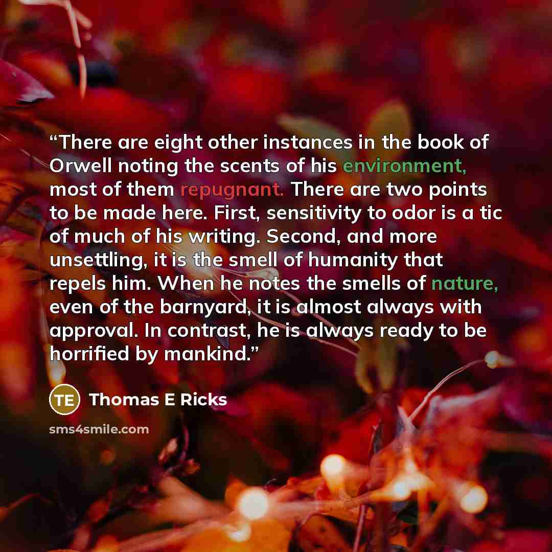 “There are eight other instances in the book of Orwell noting the scents of his environment, most of them repugnant. There are two points to be made here. First, sensitivity to odor is a tic of much of his writing. Second, and more unsettling, it is the smell of humanity that repels him. When he…” quote by Thomas E Ricks