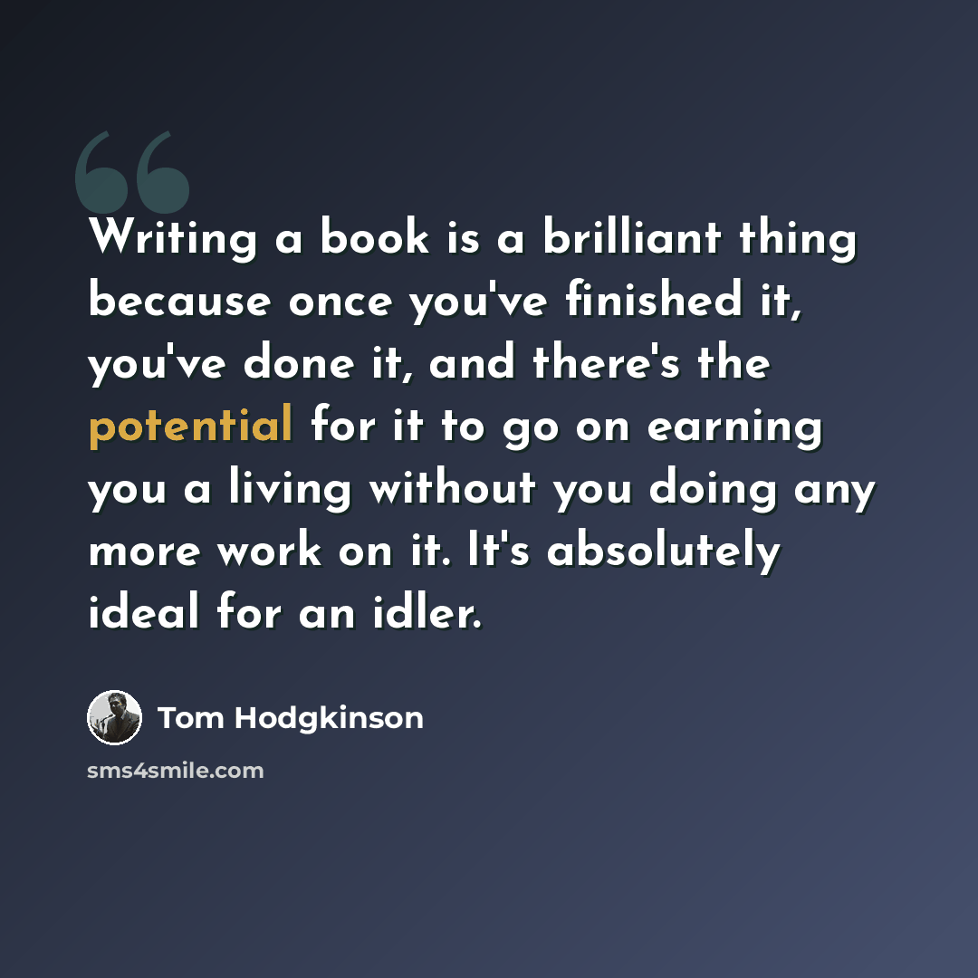 “Writing a book is a brilliant thing because once you've finished it, you've done it, and there's the potential for it to go on earning you a living without you doing any more work on it. It's absolutely ideal for an idler.” quote by Tom Hodgkinson