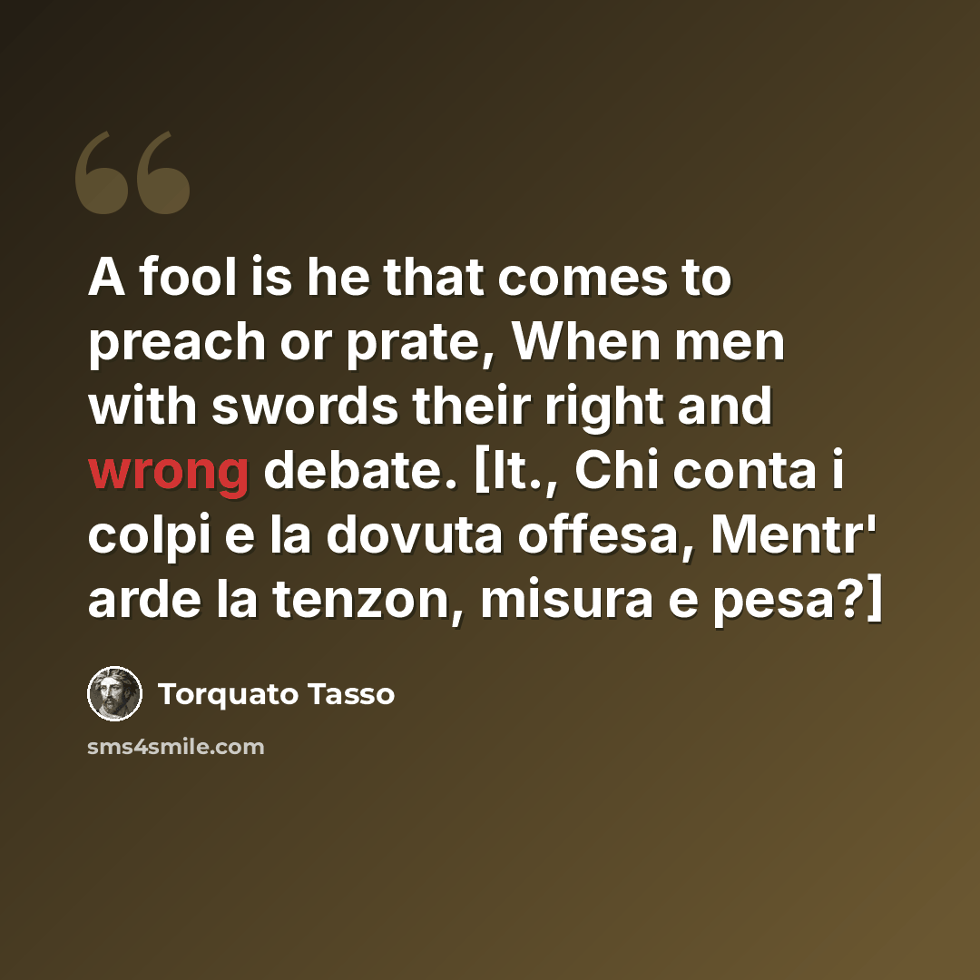 “A fool is he that comes to preach or prate, When men with swords their right and wrong debate. [It., Chi conta i colpi e la dovuta offesa, Mentr' arde la tenzon, misura e pesa?]” quote by Torquato Tasso
