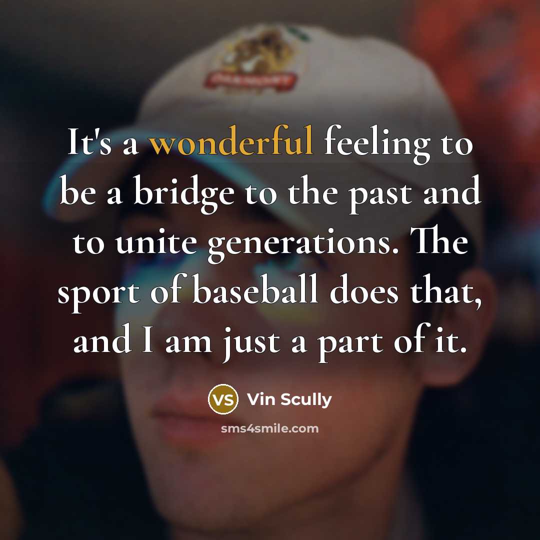 “It's a wonderful feeling to be a bridge to the past and to unite generations. The sport of baseball does that, and I am just a part of it.” quote by Vin Scully