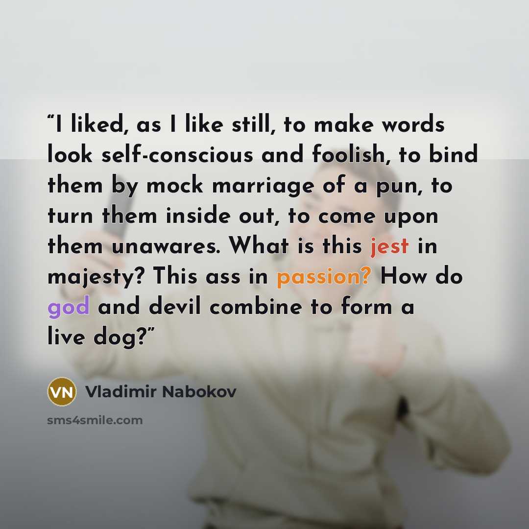 “I liked, as I like still, to make words look self-conscious and foolish, to bind them by mock marriage of a pun, to turn them inside out, to come upon them unawares. What is this jest in majesty? This ass in passion? How do god and devil combine to form a live dog?” quote by Vladimir Nabokov