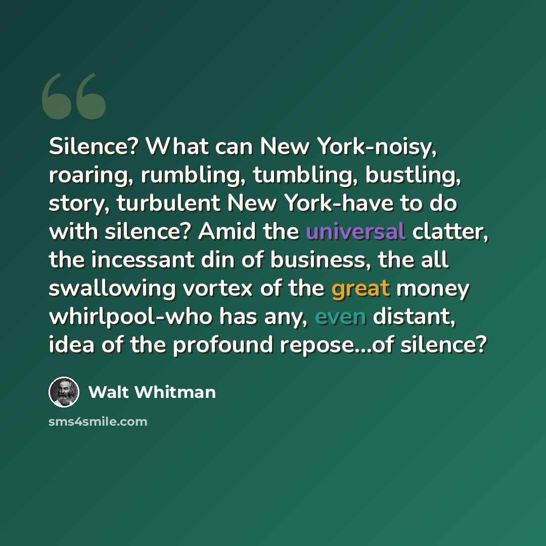 “Silence? What can New York-noisy, roaring, rumbling, tumbling, bustling, story, turbulent New York-have to do with silence? Amid the universal clatter, the incessant din of business, the all swallowing vortex of the great money whirlpool-who has any, even distant, idea of the profound repose…of…” quote by Walt Whitman