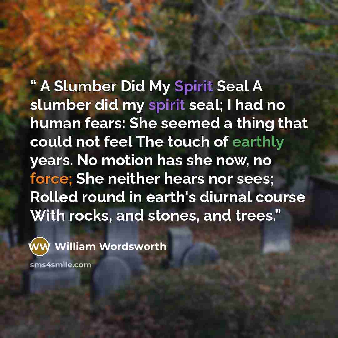 “A Slumber Did My Spirit Seal A slumber did my spirit seal; I had no human fears: She seemed a thing that could not feel The touch of earthly years. No motion has she now, no force; She neither hears nor sees; Rolled round in earth's diurnal course With rocks, and stones, and trees.” quote by William Wordsworth