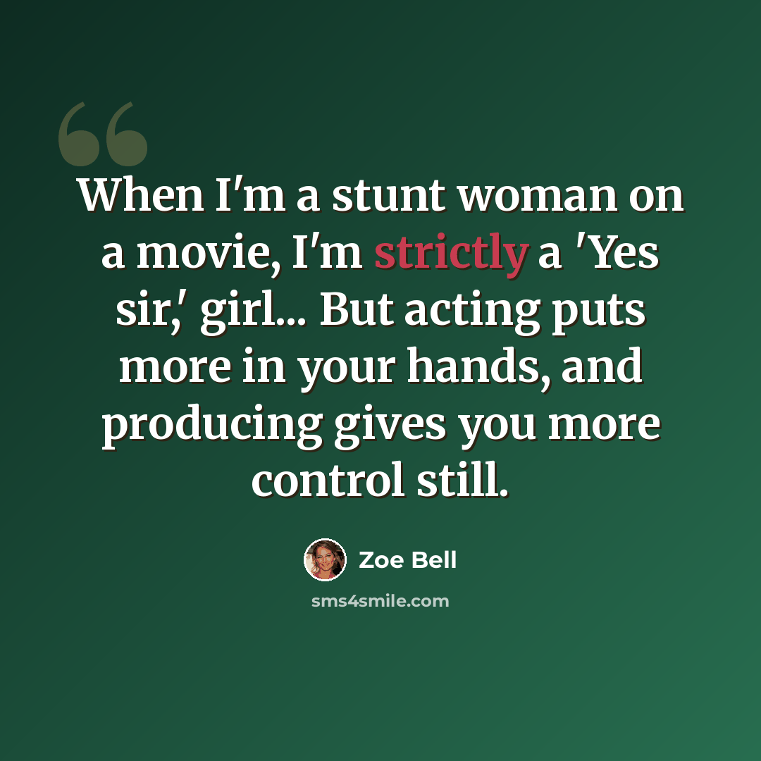 “When I'm a stunt woman on a movie, I'm strictly a 'Yes sir,' girl... But acting puts more in your hands, and producing gives you more control still.” quote by Zoe Bell