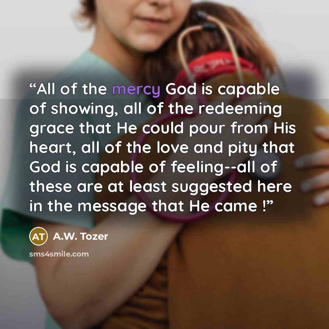 “All of the mercy God is capable of showing, all of the redeeming grace that He could pour from His heart, all of the love and pity that God is capable of feeling--all of these are at least suggested here in the message that He came !” quote by A.W. Tozer