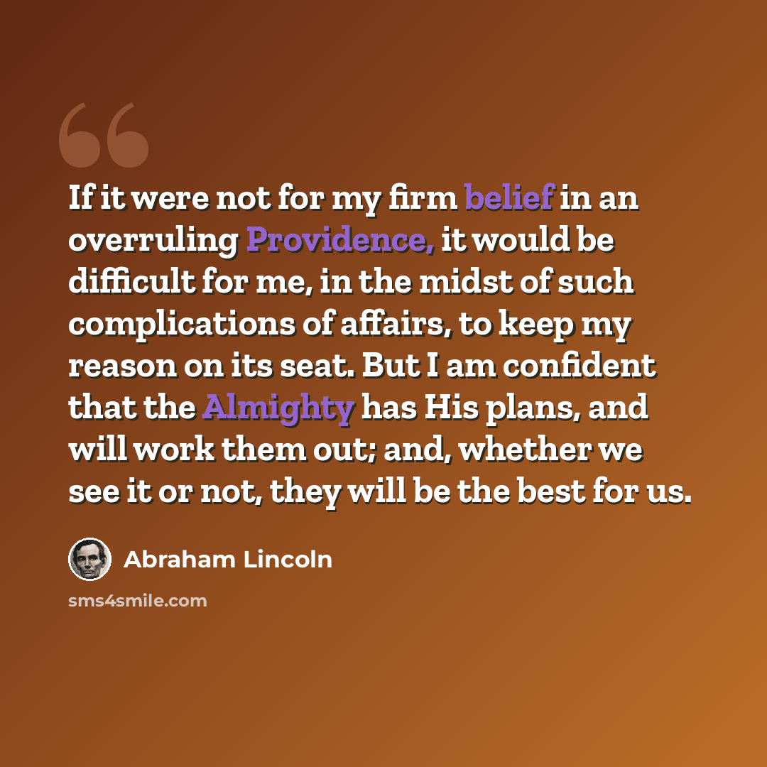 “If it were not for my firm belief in an overruling Providence, it would be difficult for me, in the midst of such complications of affairs, to keep my reason on its seat. But I am confident that the Almighty has His plans, and will work them out; and, whether we see it or not, they will be the…” quote by Abraham Lincoln