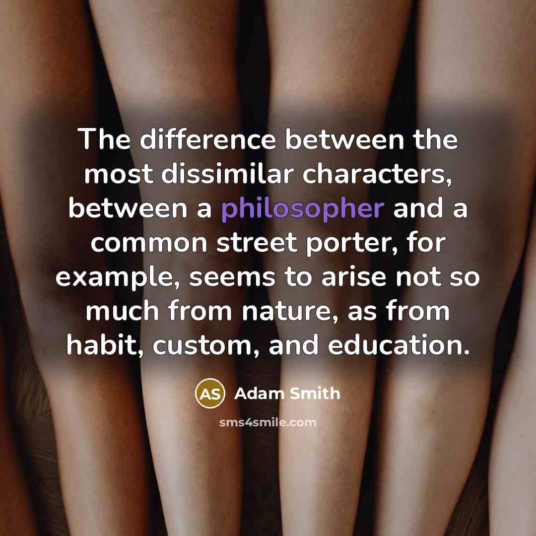 “The difference between the most dissimilar characters, between a philosopher and a common street porter, for example, seems to arise not so much from nature, as from habit, custom, and education.” quote by Adam Smith