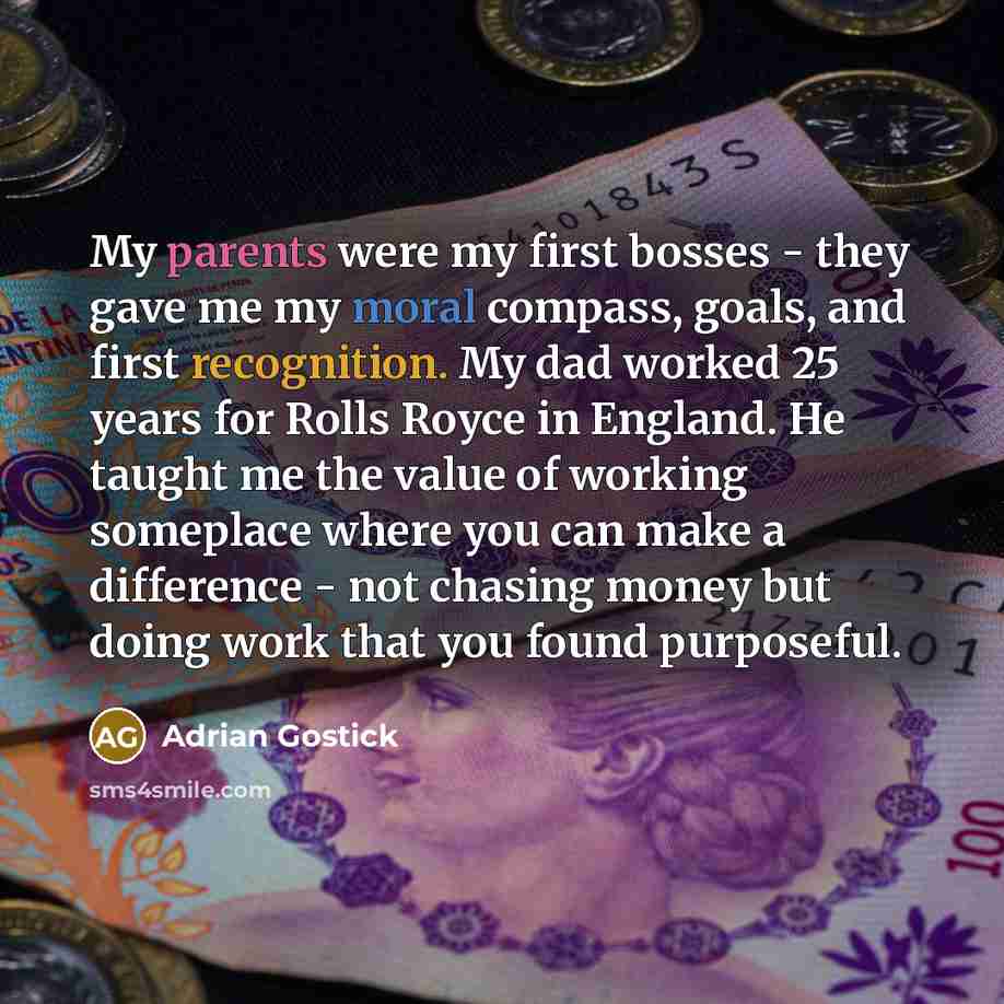 “My parents were my first bosses - they gave me my moral compass, goals, and first recognition. My dad worked 25 years for Rolls Royce in England. He taught me the value of working someplace where you can make a difference - not chasing money but doing work that you found purposeful.” quote by Adrian Gostick