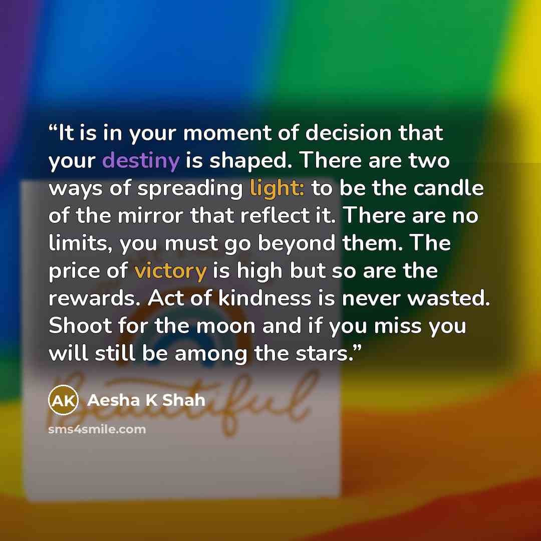 “It is in your moment of decision that your destiny is shaped. There are two ways of spreading light: to be the candle of the mirror that reflect it. There are no limits, you must go beyond them. The price of victory is high but so are the rewards. Act of kindness is never wasted. Shoot for the…” quote by Aesha K Shah