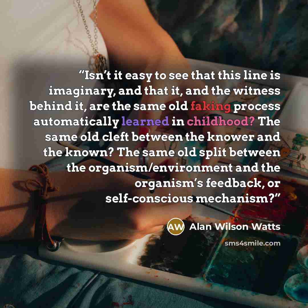 “Isn’t it easy to see that this line is imaginary, and that it, and the witness behind it, are the same old faking process automatically learned in childhood? The same old cleft between the knower and the known? The same old split between the organism/environment and the organism’s feedback, or…” quote by Alan Wilson Watts