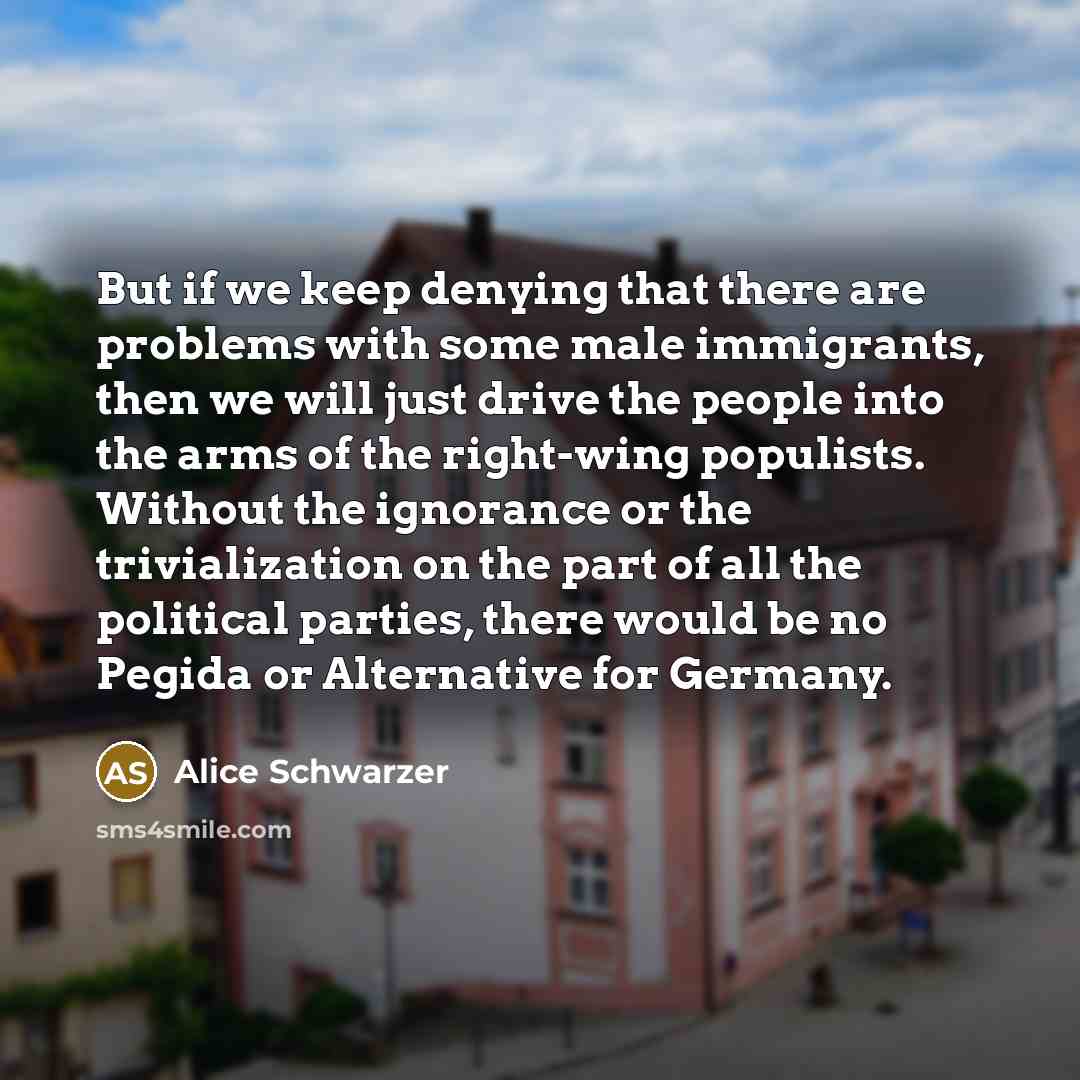 “But if we keep denying that there are problems with some male immigrants, then we will just drive the people into the arms of the right-wing populists. Without the ignorance or the trivialization on the part of all the political parties, there would be no Pegida or Alternative for Germany.” quote by Alice Schwarzer