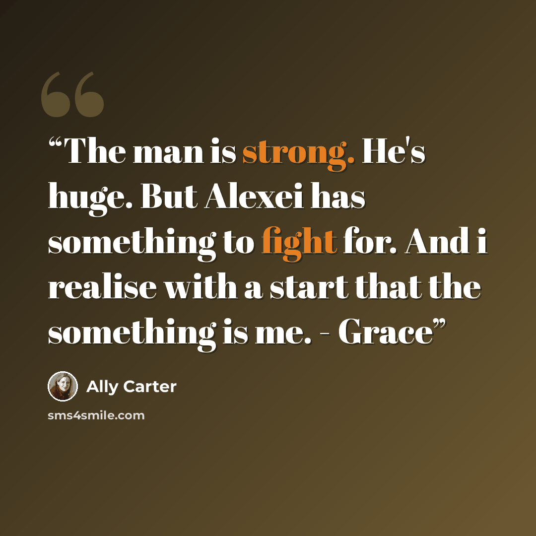 “The man is strong. He's huge. But Alexei has something to fight for. And i realise with a start that the something is me. - Grace” quote by Ally Carter