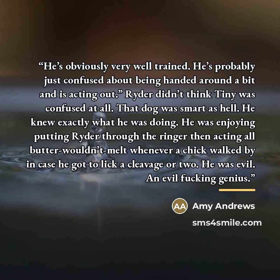 “He’s obviously very well trained. He’s probably just confused about being handed around a bit and is acting out.” Ryder didn’t think Tiny was confused at all. That dog was smart as hell. He knew exactly what he was doing. He was enjoying putting Ryder through the ringer then acting all…” quote by Amy Andrews