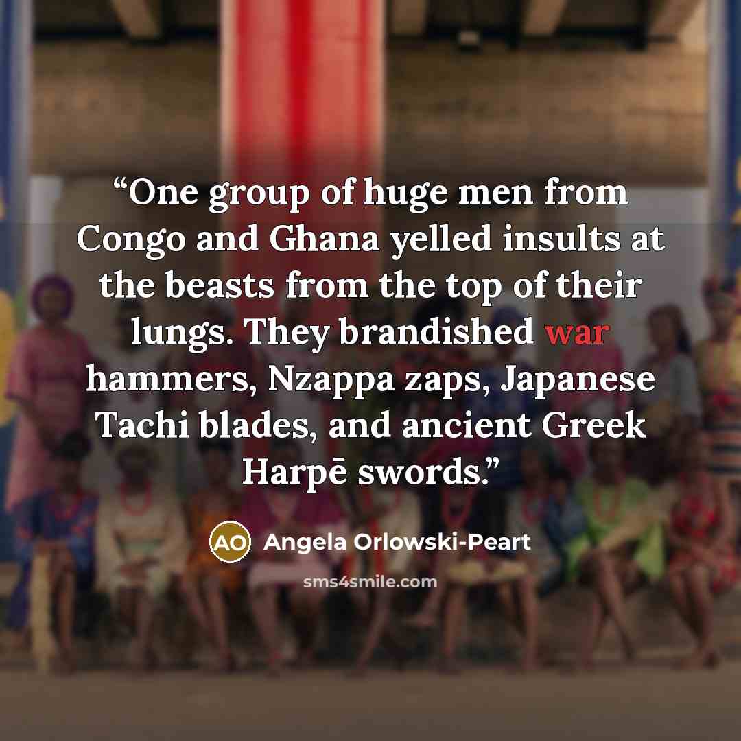 “One group of huge men from Congo and Ghana yelled insults at the beasts from the top of their lungs. They brandished war hammers, Nzappa zaps, Japanese Tachi blades, and ancient Greek Harpē swords.” quote by Angela Orlowski-Peart