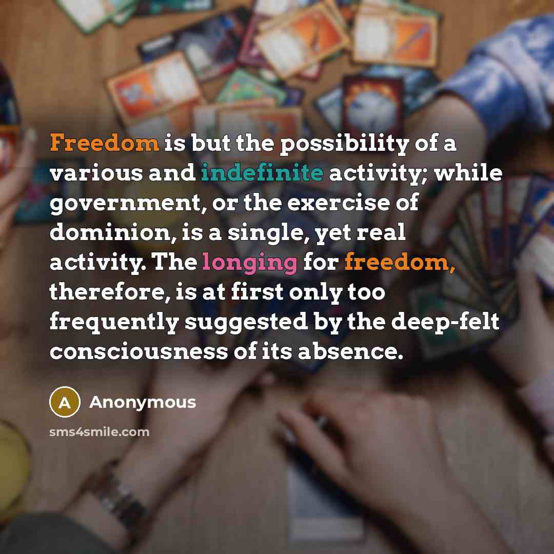 “Freedom is but the possibility of a various and indefinite activity; while government, or the exercise of dominion, is a single, yet real activity. The longing for freedom, therefore, is at first only too frequently suggested by the deep-felt consciousness of its absence.” quote by Anonymous