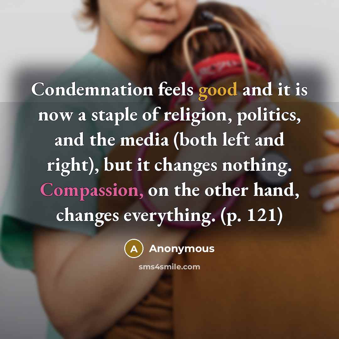 “Condemnation feels good and it is now a staple of religion, politics, and the media (both left and right), but it changes nothing. Compassion, on the other hand, changes everything. (p. 121)” quote by Anonymous