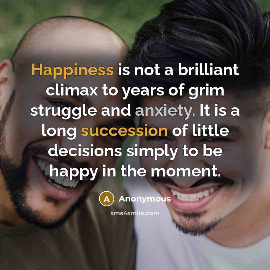 “Happiness is not a brilliant climax to years of grim struggle and anxiety. It is a long succession of little decisions simply to be happy in the moment.” quote by Anonymous