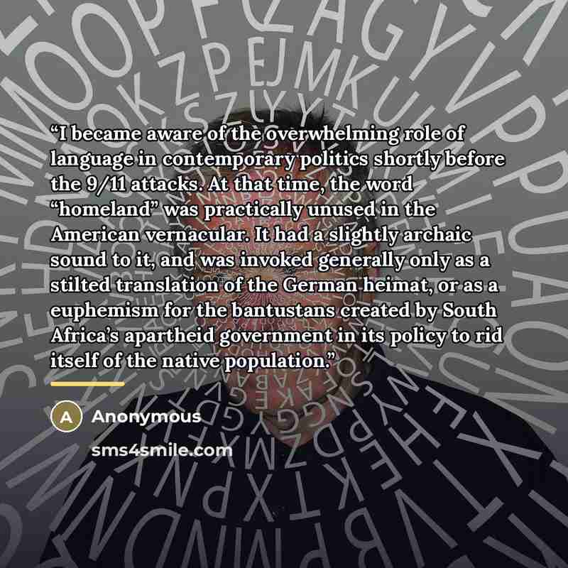 “I became aware of the overwhelming role of language in contemporary politics shortly before the 9/11 attacks. At that time, the word “homeland” was practically unused in the American vernacular. It had a slightly archaic sound to it, and was invoked generally only as a stilted translation of the…” quote by Anonymous