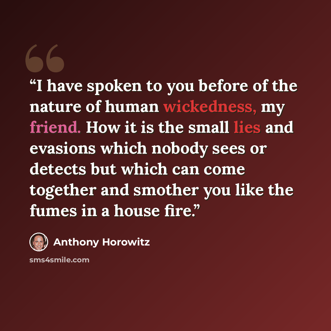 “I have spoken to you before of the nature of human wickedness, my friend. How it is the small lies and evasions which nobody sees or detects but which can come together and smother you like the fumes in a house fire.” quote by Anthony Horowitz