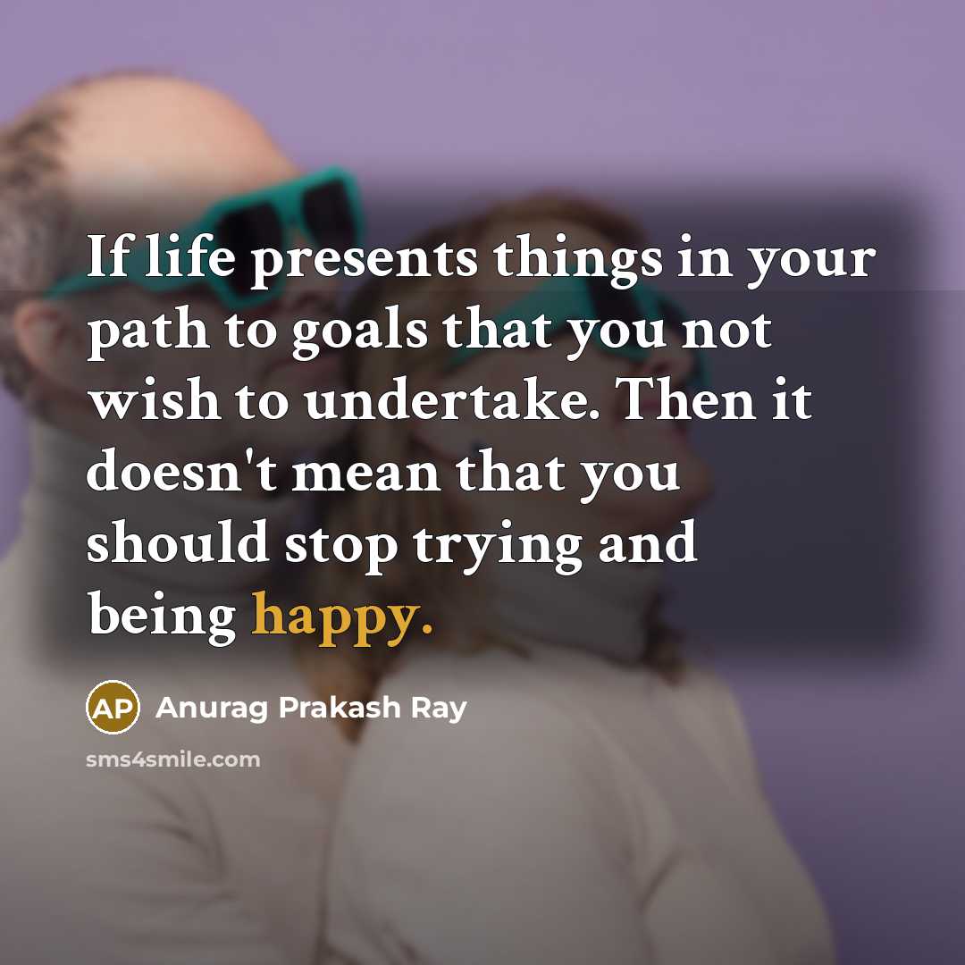 “If life presents things in your path to goals that you not wish to undertake. Then it doesn't mean that you should stop trying and being happy.” quote by Anurag Prakash Ray