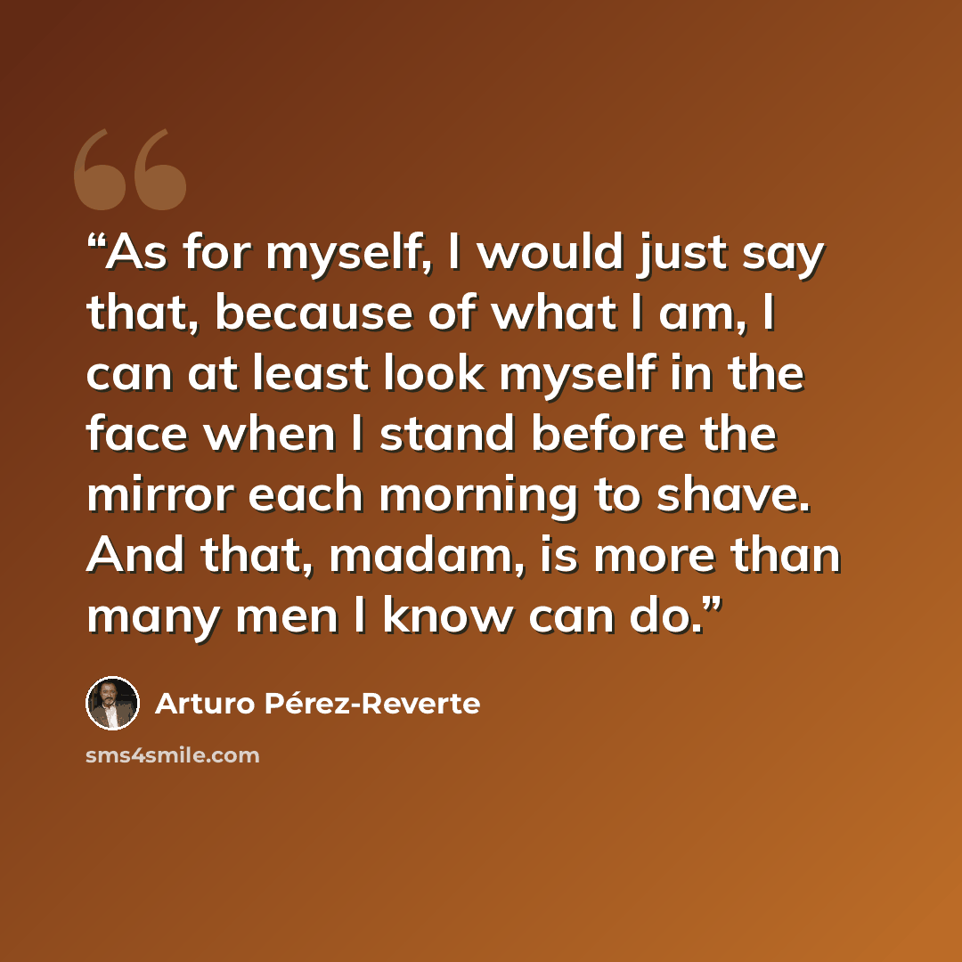 “As for myself, I would just say that, because of what I am, I can at least look myself in the face when I stand before the mirror each morning to shave. And that, madam, is more than many men I know can do.” quote by Arturo Pérez-Reverte