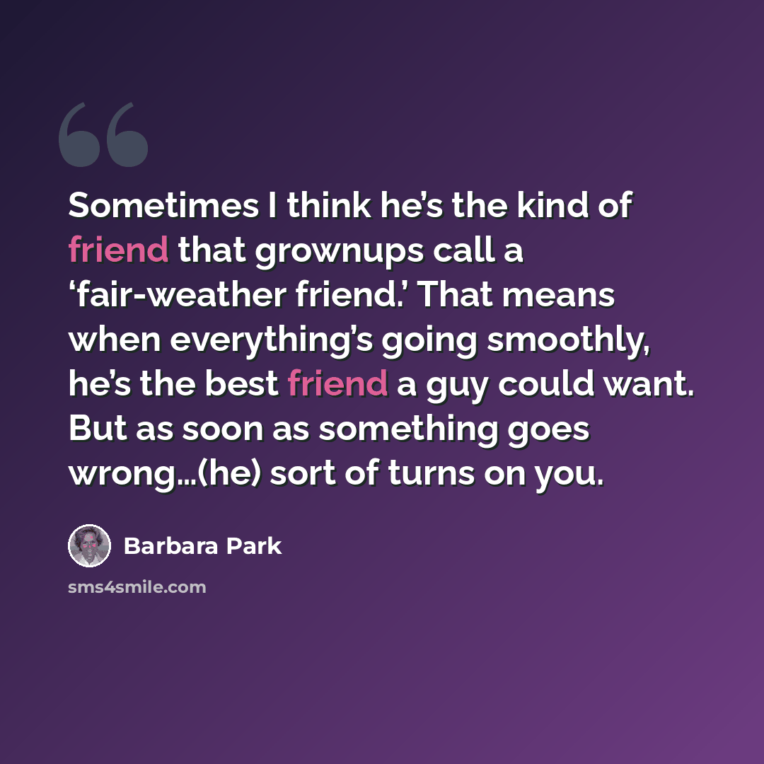 “Sometimes I think he’s the kind of friend that grownups call a ‘fair-weather friend.’ That means when everything’s going smoothly, he’s the best friend a guy could want. But as soon as something goes wrong…(he) sort of turns on you.” quote by Barbara Park