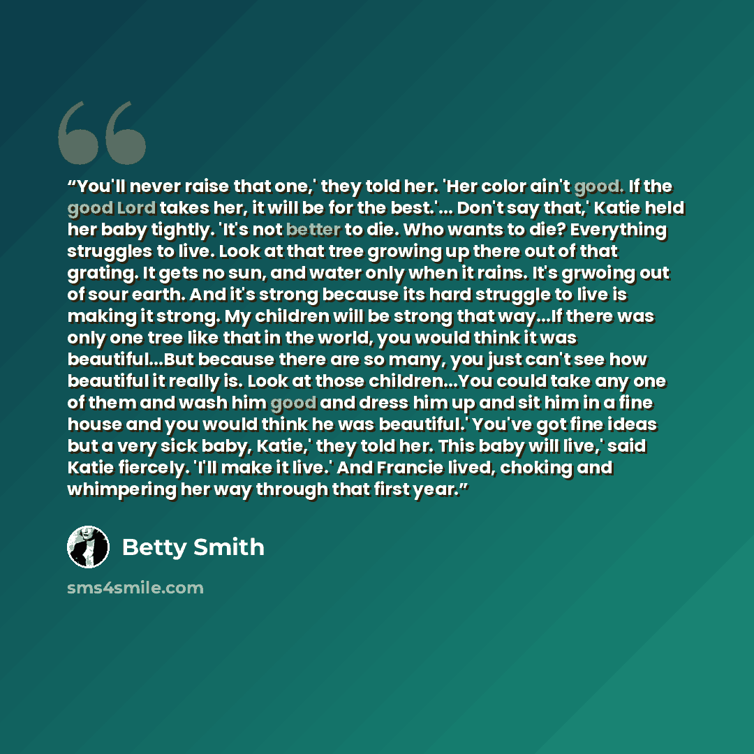 “You'll never raise that one,' they told her. 'Her color ain't good. If the good Lord takes her, it will be for the best.'... Don't say that,' Katie held her baby tightly. 'It's not better to die. Who wants to die? Everything struggles to live. Look at that tree growing up there out of that…” quote by Betty Smith