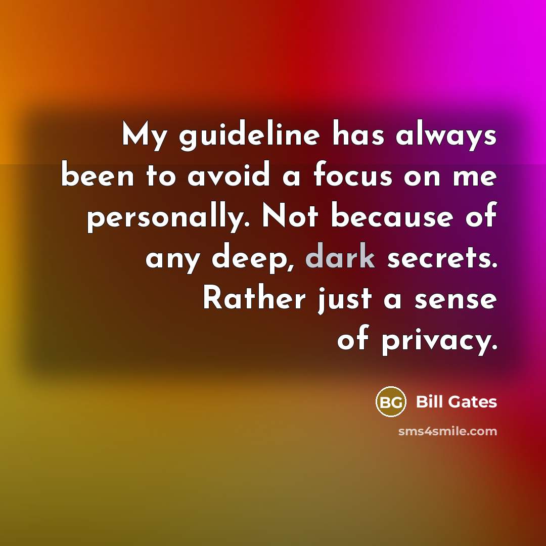 “My guideline has always been to avoid a focus on me personally. Not because of any deep, dark secrets. Rather just a sense of privacy.” quote by Bill Gates