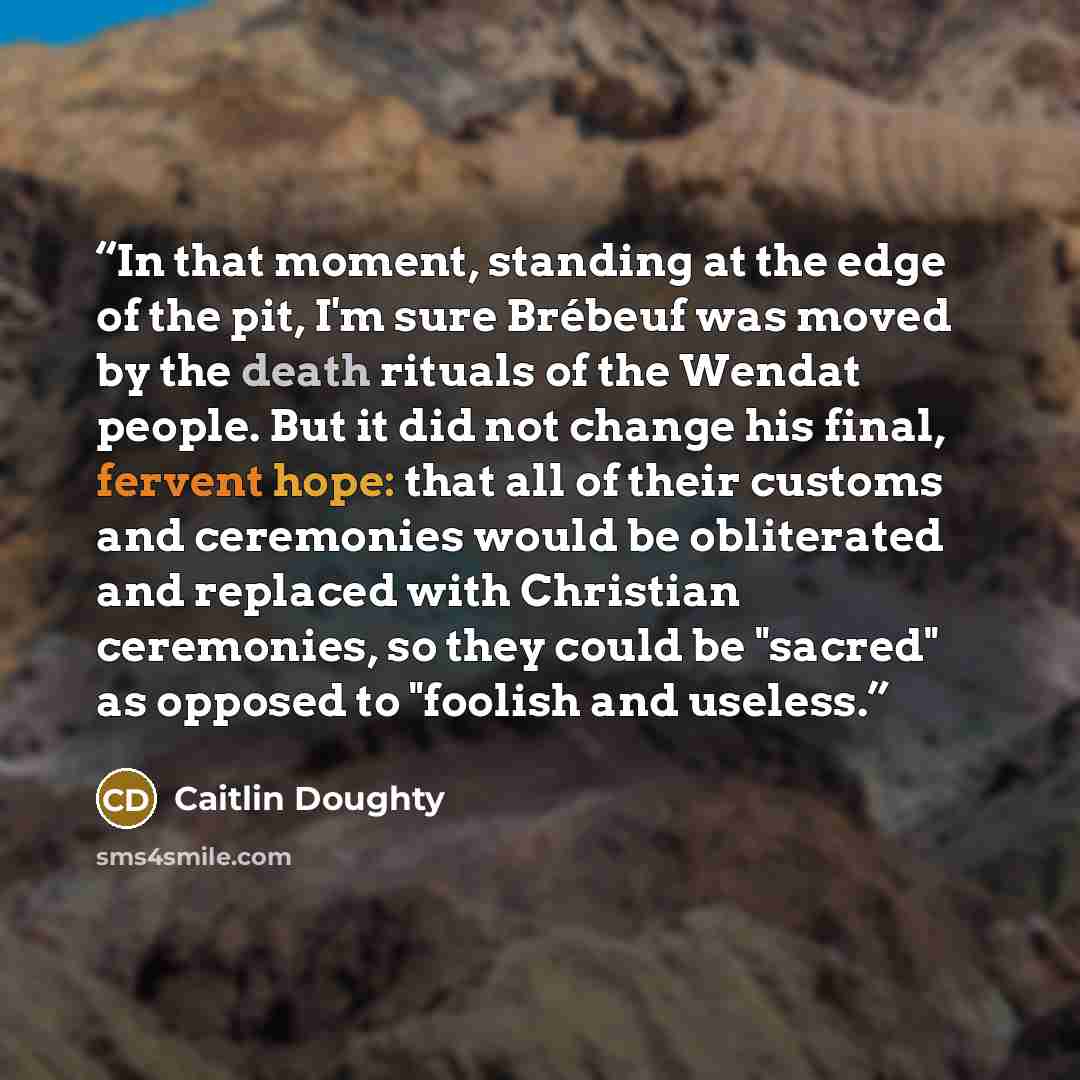 “In that moment, standing at the edge of the pit, I'm sure Brébeuf was moved by the death rituals of the Wendat people. But it did not change his final, fervent hope: that all of their customs and ceremonies would be obliterated and replaced with Christian ceremonies, so they could be "sacred" as…” quote by Caitlin Doughty