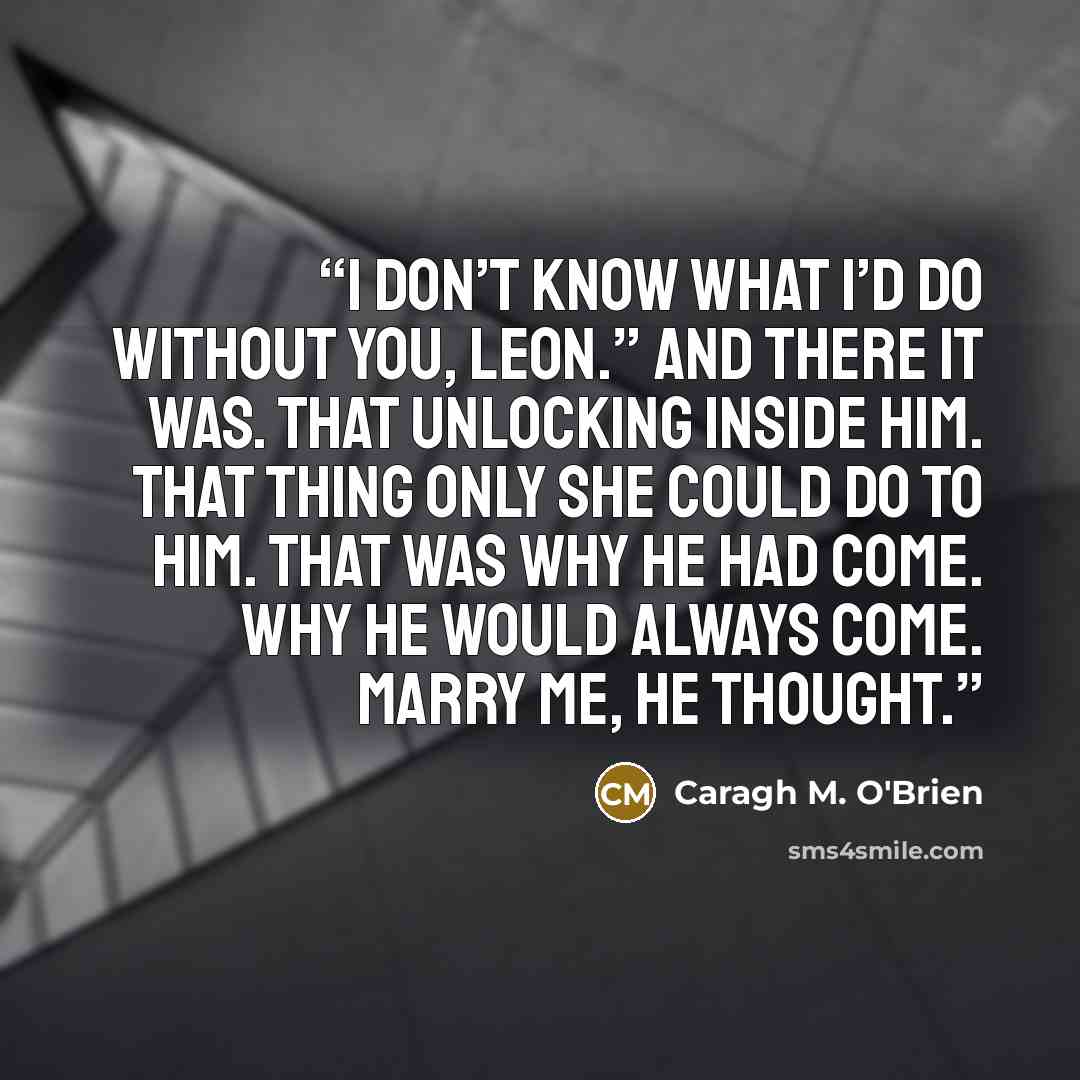 “I don’t know what I’d do without you, Leon.” And there it was. That unlocking inside him. That thing only she could do to him. That was why he had come. Why he would always come. Marry me, he thought.” quote by Caragh M. O'Brien