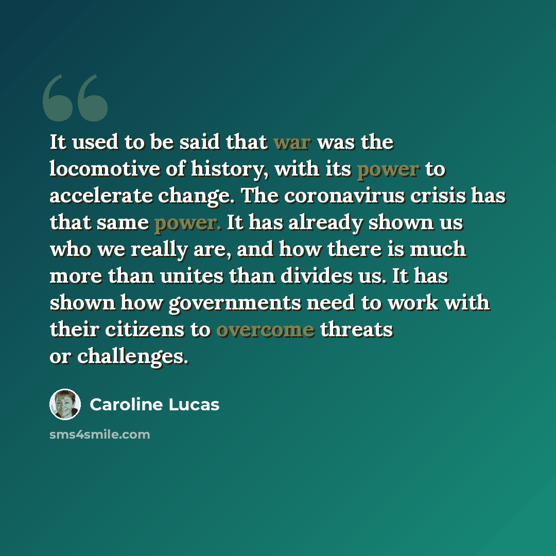 “It used to be said that war was the locomotive of history, with its power to accelerate change. The coronavirus crisis has that same power. It has already shown us who we really are, and how there is much more than unites than divides us. It has shown how governments need to work with their…” quote by Caroline Lucas