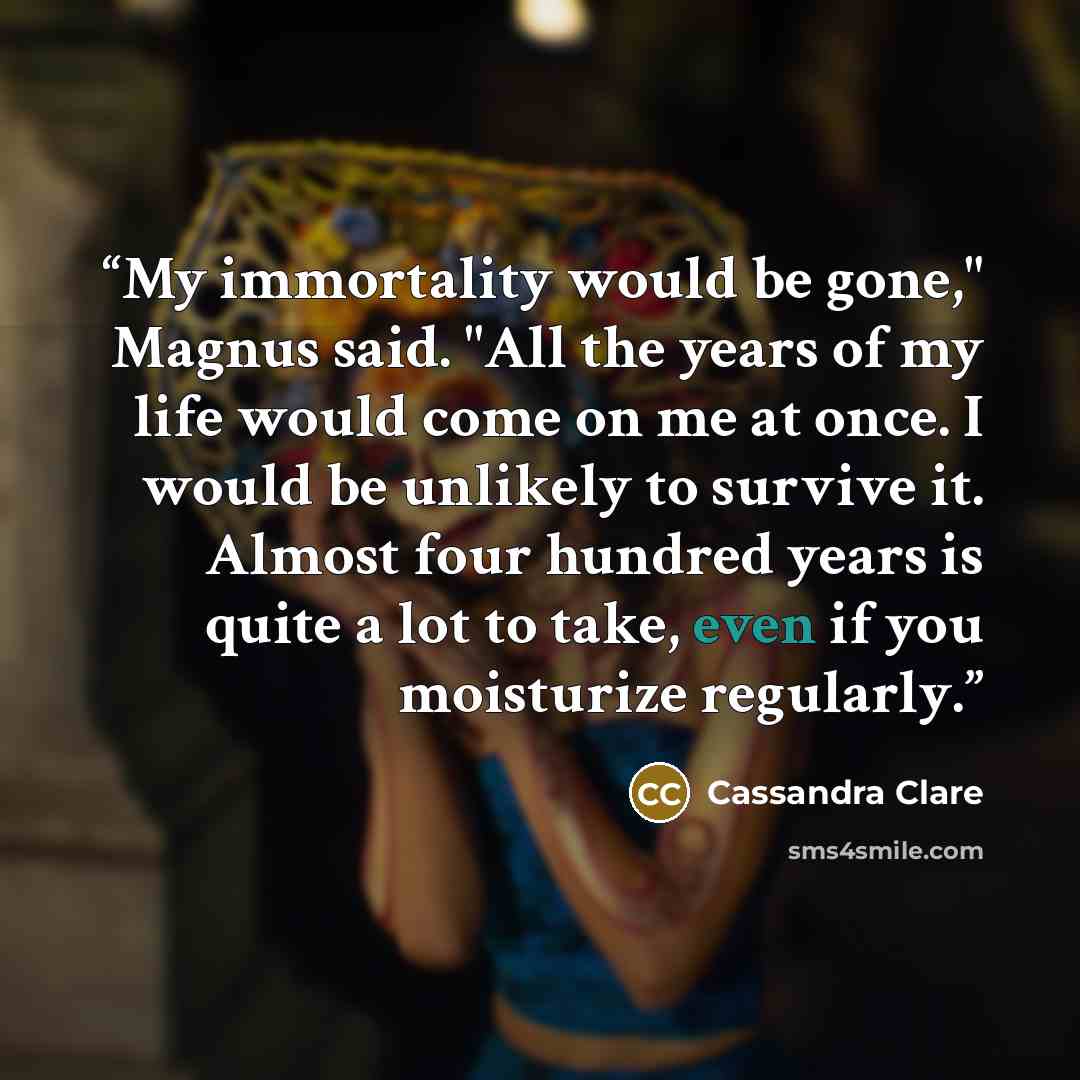 “My immortality would be gone," Magnus said. "All the years of my life would come on me at once. I would be unlikely to survive it. Almost four hundred years is quite a lot to take, even if you moisturize regularly.” quote by Cassandra Clare
