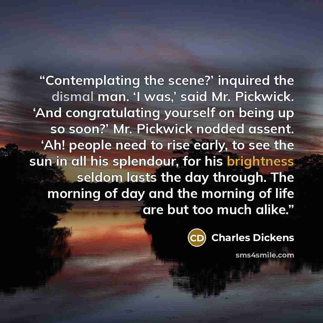 “Contemplating the scene?’ inquired the dismal man. ‘I was,’ said Mr. Pickwick. ‘And congratulating yourself on being up so soon?’ Mr. Pickwick nodded assent. ‘Ah! people need to rise early, to see the sun in all his splendour, for his brightness seldom lasts the day through. The morning of day and…” quote by Charles Dickens